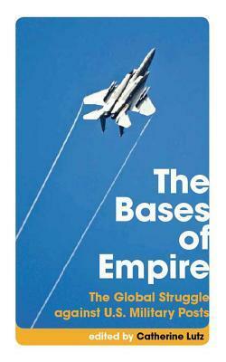 The Bases of Empire: The Global Struggle Against U.S. Military Posts by Catherine Lutz