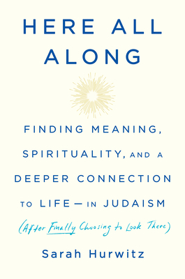 Here All Along: Finding Meaning, Spirituality, and a Deeper Connection to Life--In Judaism (After Finally Choosing to Look There) by Sarah Hurwitz