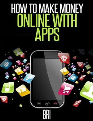 How to Make Money Online with Apps: Why Mobile Apps Can Make You Rich! by Bri