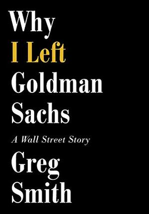 Why I Left Goldman Sachs: Or How the World's Most Powerful Bank Made a Killing But Lost Its Soul by Greg Smith