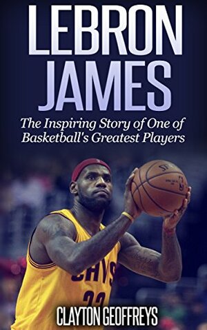 LeBron James: The Inspiring Story of One of Basketball's Greatest Players by Clayton Geoffreys