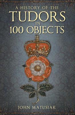 A History of the the Tudors in 100 Objects by John Matusiak