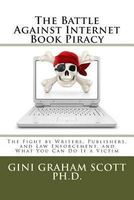 The Battle Against Internet Book Piracy: How Writers and Publishers Are Fighting Back and What You Can Do If a Victim by Gini Graham Scott Phd