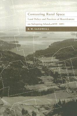 Contesting Rural Space: Land Policy and Practices of Resettlement on Saltspring Island, 1859-1891 by R. W. Sandwell