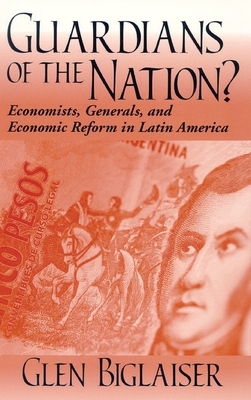 Guardians of the Nation?: Economists, Generals, and Economic Reform in Latin America by Glen Biglaiser