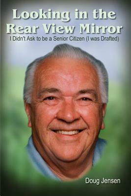 Looking in the Rear View Mirror: I Didn't Ask to Be a Senior Citizen (I Was Drafted) by Doug Jensen