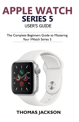 Apple Watch Series 5 User's Guide: The Complete Beginners Guide To Mastering Your iWatch Series 5 by Thomas Jackson