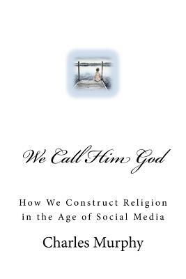 We Call Him God: How We Construct Religion in the Age of Social Media by Charles R. Murphy