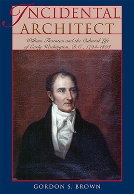 Incidental Architect: William Thornton and the Cultural Life of Early Washington, D.C., 1794-1828 by Gordon S. Brown