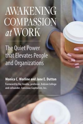 Awakening Compassion at Work: The Quiet Power That Elevates People and Organizations by Jane E. Dutton, Monica C. Worline