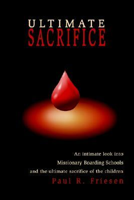 Ultimate Sacrifice: An Intimate Look Into Missionary Boarding Schools and the Ultimate Sacrifice of the Children by Paul R. Friesen