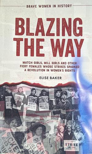 Blazing the Way: Match Girls, Mill Girls, and Other Fiery Females Whose Strikes Sparked a Revolution in Women's Rights by Elise Baker