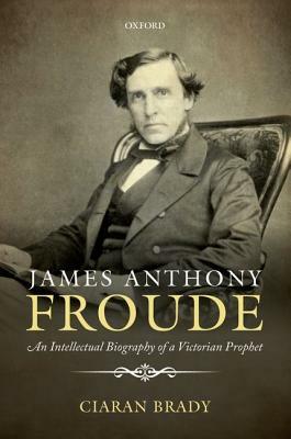 James Anthony Froude: An Intellectual Biography of a Victorian Prophet by Ciaran Brady