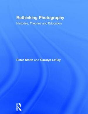 Rethinking Photography: Histories, Theories and Education by Carolyn Lefley, Peter Smith