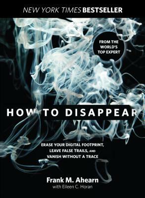 How to Disappear: Erase Your Digital Footprint, Leave False Trails, and Vanish Without a Trace by Eileen C. Horan, Frank M. Ahearn
