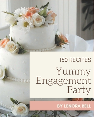 150 Yummy Engagement Party Recipes: A Yummy Engagement Party Cookbook to Fall In Love With by Lenora Bell