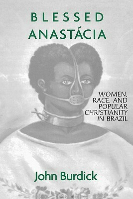 Blessed Anastacia: Women, Race and Popular Christianity in Brazil by John Burdick