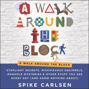 A Walk Around the Block: Stoplight Secrets, Mischievous Squirrels, Manhole Mysteries & Other Stuff You See Every Day (and Know Nothing About) by Spike Carlsen