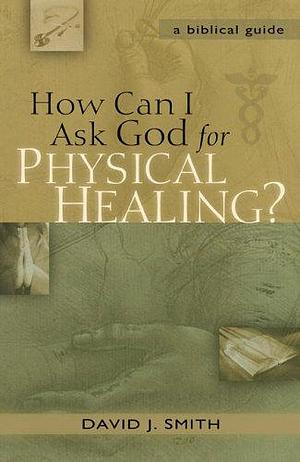 How Can I Ask God for Physical Healing?: A Biblical Guide by David J. Smith