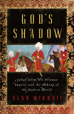 God's Shadow: Sultan Selim, His Ottoman Empire, and the Making of the Modern World by Alan Mikhail