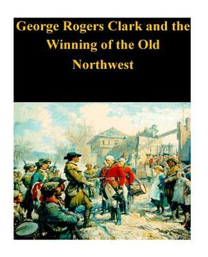 George Rogers Clark and the Winning of the Old Northwest by U. S. Department of the Interior