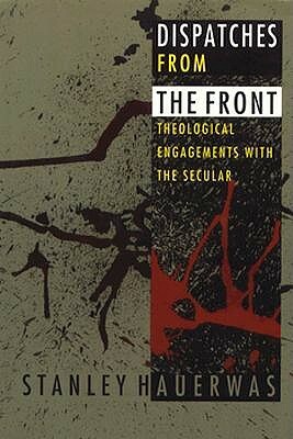 Dispatches from the Front: Theological Engagements with the Secular by Stanley Hauerwas