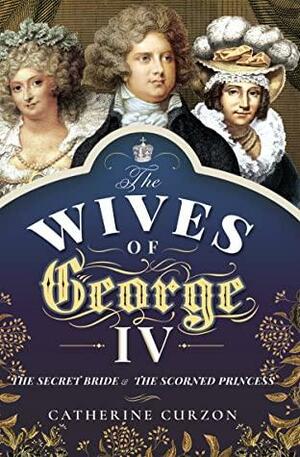 The Wives of George IV: The Secret Bride and the Scorned Princess by Catherine Curzon