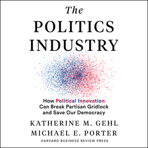 The Politics Industry: How Political Innovation Can Break Partisan Gridlock and Save Our Democracy by Katherine M. Gehl, Michael E. Porter