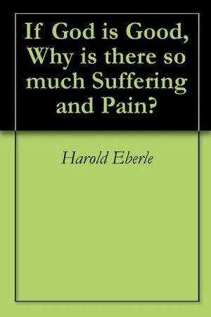 If God is Good, Why is there so much Suffering and Pain? by Harold R. Eberle