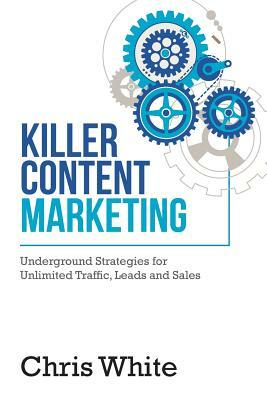 Killer Content Marketing: Underground Strategies for Unlimited Traffic, Leads and Sales by Chris White