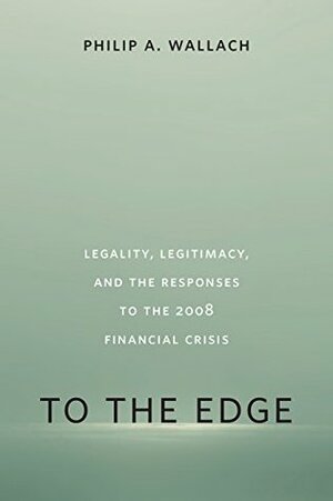 To the Edge: Legality, Legitimacy, and the Responses to the 2008 Financial Crisis by Philip A. Wallach