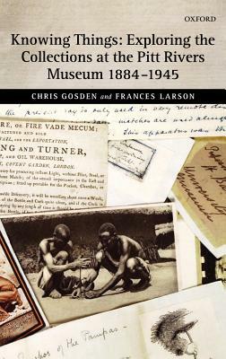 Knowing Things: Exploring the Collections at the Pitt Rivers Museum 1884-1945 by Frances Larson, Chris Gosden