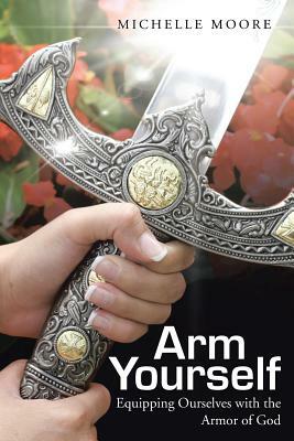 Arm Yourself: Equipping Ourselves with the Armor of God by Michelle Moore