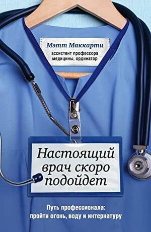 Настоящий врач скоро подойдет. Путь профессионала: пройти огонь, воду и интернатуру by Мэтт Маккарти, Matt McCarthy