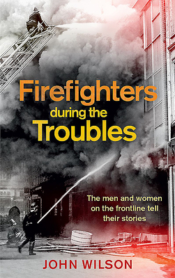 Firefighters During the Troubles: The Men and Women on the Frontline Tell Their Stories by John Wilson