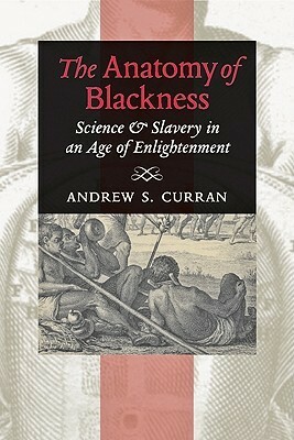 The Anatomy of Blackness: Science and Slavery in an Age of Enlightenment by Andrew S. Curran