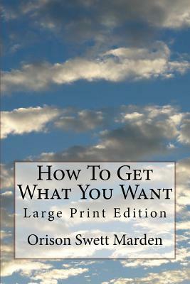 How To Get What You Want: Large Print Edition by Orison Swett Marden