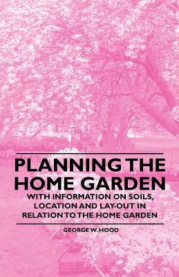 Planning the Home Garden - With Information on Soils, Location and Lay-out in Relation to the Home Garden by George W. Hood