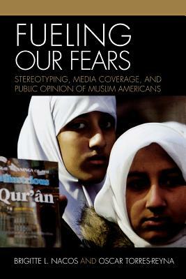 Fueling Our Fears: Stereotyping, Media Coverage, and Public Opinion of Muslim Americans by Brigitte Nacos, Oscar Torres-Reyna