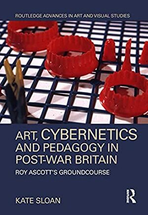 Art, Cybernetics and Pedagogy in Post-War Britain: Roy Ascott's Groundcourse (Routledge Advances in Art and Visual Studies) by Kate Sloan