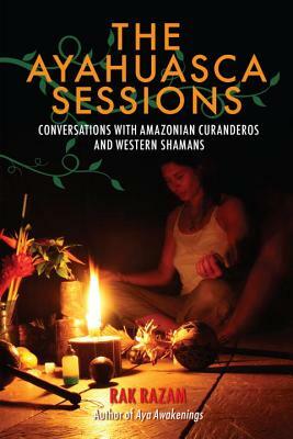 The Ayahuasca Sessions: Conversations with Amazonian Curanderos and Western Shamans by Rak Razam