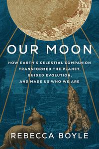 Our Moon: How Earth's Celestial Companion Transformed the Planet, Guided Evolution, and Made Us Who We Are by Rebecca Boyle