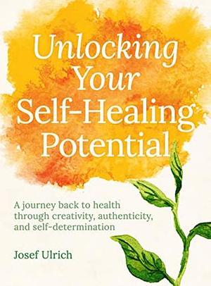 Unlocking Your Self-Healing Potential: A Journey Back to Health Through Authenticity, Self-determination and Creativity by Josef Ulrich