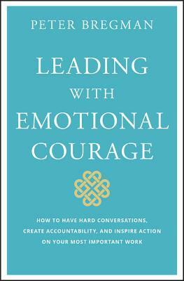 Leading With Emotional Courage: How to Have Hard Conversations, Create Accountability, And Inspire Action On Your Most Important Work by Peter Bregman