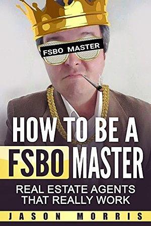 How to be a FSBO Master: Real Estate agents that REALLY work by Jason Morris, Jason Morris