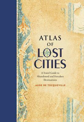 Atlas of Lost Cities: A Travel Guide to Abandoned and Forsaken Destinations by Aude de Tocqueville
