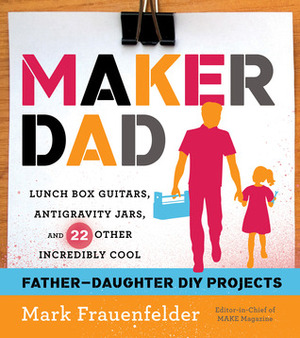 Maker Dad: Lunch Box Guitars, Antigravity Jars, and 22 Other Incredibly Cool Father-Daughter DIY Projects by Mark Frauenfelder