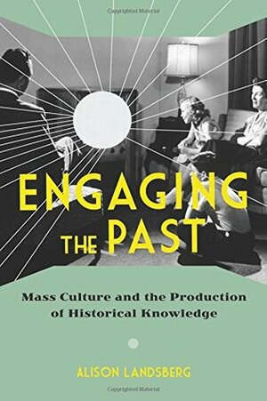 Engaging the Past: Mass Culture and the Production of Historical Knowledge by Alison Landsberg