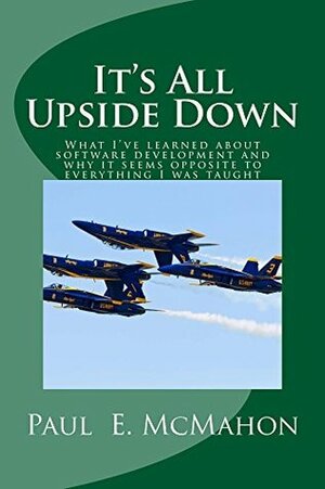 It's All Upside Down: What I've learned about software development and why it seems opposite to everything I was taught by Paul McMahon