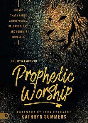 The Dynamics of Prophetic Worship: Sounds that Change Atmospheres, Release Glory, and Usher in Miracles by John Eckhardt, Kathryn Summers